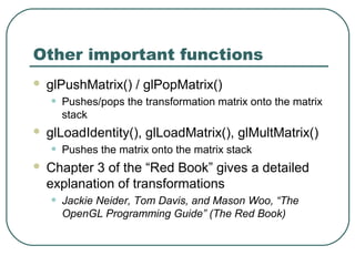 Other important functions
   glPushMatrix() / glPopMatrix()
    •   Pushes/pops the transformation matrix onto the matrix
        stack
   glLoadIdentity(), glLoadMatrix(), glMultMatrix()
    •   Pushes the matrix onto the matrix stack
   Chapter 3 of the “Red Book” gives a detailed
    explanation of transformations
    •   Jackie Neider, Tom Davis, and Mason Woo, “The
        OpenGL Programming Guide” (The Red Book)
 