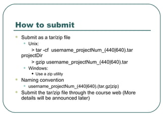 How to submit
   Submit as a tar/zip file
    •   Unix:
         > tar -cf username_projectNum_(440|640).tar
    projectDir
         > gzip username_projectNum_(440|640).tar
    •   Windows:
         •   Use a zip utility
   Naming convention
    •   username_projectNum_(440|640).(tar.gz|zip)
   Submit the tar/zip file through the course web (More
    details will be announced later)
 