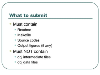 What to submit
 Must   contain
  • Readme
  • Makefile
  • Source codes
  • Output figures (if any)
 Must   NOT contain
  • obj intermediate files
  • obj data files
 