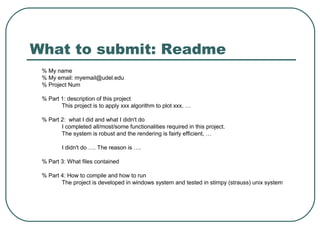 What to submit: Readme
 % My name
 % My email: myemail@udel.edu
 % Project Num

 % Part 1: description of this project
        This project is to apply xxx algorithm to plot xxx, …

 % Part 2: what I did and what I didn't do
        I completed all/most/some functionalities required in this project.
        The system is robust and the rendering is fairly efficient, …

         I didn't do …. The reason is ….

 % Part 3: What files contained

 % Part 4: How to compile and how to run
        The project is developed in windows system and tested in stimpy (strauss) unix system
 