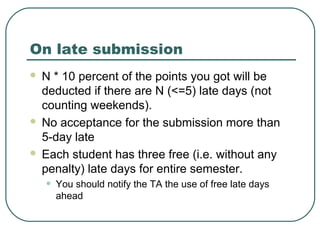 On late submission
 N * 10 percent of the points you got will be
  deducted if there are N (<=5) late days (not
  counting weekends).
 No acceptance for the submission more than
  5-day late
 Each student has three free (i.e. without any
  penalty) late days for entire semester.
    •   You should notify the TA the use of free late days
        ahead
 