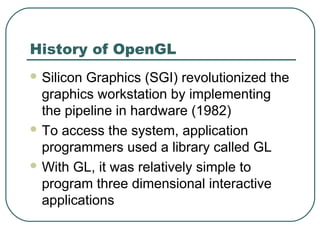 History of OpenGL
 SiliconGraphics (SGI) revolutionized the
  graphics workstation by implementing
  the pipeline in hardware (1982)
 To access the system, application
  programmers used a library called GL
 With GL, it was relatively simple to
  program three dimensional interactive
  applications
 