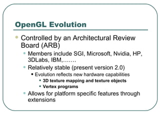 OpenGL Evolution
 Controlled
          by an Architectural Review
 Board (ARB)
  • Members include SGI, Microsoft, Nvidia, HP,
      3DLabs, IBM,…….
  •   Relatively stable (present version 2.0)
       • Evolution reflects new hardware capabilities
          • 3D texture mapping and texture objects
          • Vertex programs
  • Allows for platform specific features through
      extensions
 
