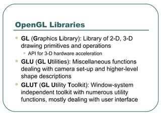 OpenGL Libraries
   GL (Graphics Library): Library of 2-D, 3-D
    drawing primitives and operations
    •   API for 3-D hardware acceleration
 GLU (GL Utilities): Miscellaneous functions
  dealing with camera set-up and higher-level
  shape descriptions
 GLUT (GL Utility Toolkit): Window-system
  independent toolkit with numerous utility
  functions, mostly dealing with user interface
 