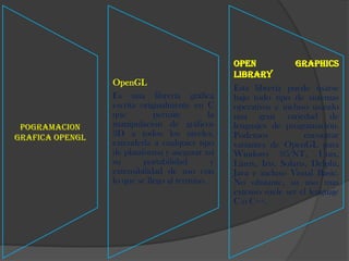 Open             Graphics
                                                  Library
                 OpenGL
                                                  Esta librería puede usarse
                 Es una librería gráfica          bajo todo tipo de sistemas
                 escrita originalmente en C       operativos e incluso usando
                 que         permite         la   una gran variedad de
 POGRAMACION     manipulación de gráficos         lenguajes de programación.
GRAFICA OpenGL   3D a todos los niveles.          Podemos             encontrar
                 extenderla a cualquier tipo      variantes de OpenGL para
                 de plataforma y asegurar así     Windows 95/NT, Unix,
                 su       portabilidad        y   Linux, Iris, Solaris, Delphi,
                 extensibilidad de uso con        Java e incluso Visual Basic.
                 lo que se llego al termino.      No obstante, su uso mas
                                                  extenso suele ser el lenguaje
                                                  C o C++.
 