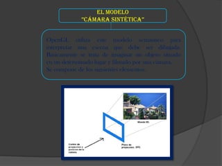 El modelo
             ”Cámara sintétiCa”


OpenGL utiliza este modelo semántico para
interpretar una escena que debe ser dibujada.
Básicamente se trata de imaginar un objeto situado
en un determinado lugar y filmado por una cámara.
Se compone de los siguientes elementos.
 