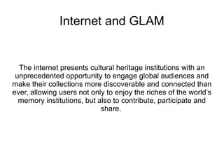 Internet and GLAM
The internet presents cultural heritage institutions with an
unprecedented opportunity to engage global audiences and
make their collections more discoverable and connected than
ever, allowing users not only to enjoy the riches of the world’s
memory institutions, but also to contribute, participate and
share.
 