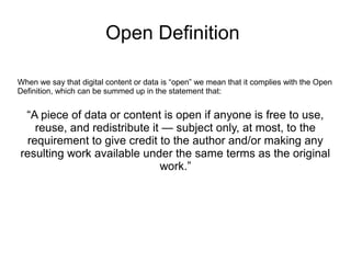 Open Definition
When we say that digital content or data is “open” we mean that it complies with the Open
Definition, which can be summed up in the statement that:
“A piece of data or content is open if anyone is free to use,
reuse, and redistribute it — subject only, at most, to the
requirement to give credit to the author and/or making any
resulting work available under the same terms as the original
work.”
 