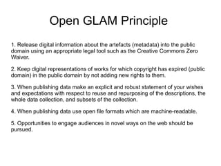 Open GLAM Principle
1. Release digital information about the artefacts (metadata) into the public
domain using an appropriate legal tool such as the Creative Commons Zero
Waiver.
2. Keep digital representations of works for which copyright has expired (public
domain) in the public domain by not adding new rights to them.
3. When publishing data make an explicit and robust statement of your wishes
and expectations with respect to reuse and repurposing of the descriptions, the
whole data collection, and subsets of the collection.
4. When publishing data use open file formats which are machine-readable.
5. Opportunities to engage audiences in novel ways on the web should be
pursued.
 