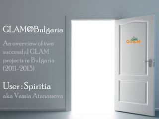 GLAM@Bulgaria
An overview of two
successful GLAM
projects in Bulgaria
(2011-2013)

User : Spiritia
aka Vassia Atanassova
OpenGLAM Conference, Warsaw, Poland, 11-12

 