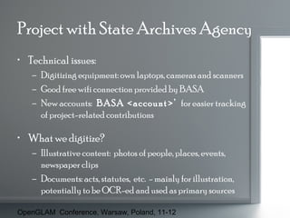 Project with State Archives Agency
• Technical issues:
– Digitizing equipment: own laptops, cameras and scanners
– Good free wifi connection provided by BASA
– New accounts: ‘BASA <account>’ for easier tracking
of project-related contributions

• What we digitize?
– Illustrative content: photos of people, places, events,
newspaper clips
– Documents: acts, statutes, etc. - mainly for illustration,
potentially to be OCR-ed and used as primary sources
OpenGLAM Conference, Warsaw, Poland, 11-12

 