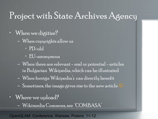 Project with State Archives Agency
• When we digitize?
– When copyrights allow us
• PD-old
• EU-anonymous
– When there are relevant - real or potential - articles
in Bulgarian Wikipedia, which can be illustrated
– When foreign Wikipedia’s can directly benefit
– Sometimes, the image gives rise to the new article 

• Where we upload?
– Wikimedia Commons, see ‘COM:BASA’
OpenGLAM Conference, Warsaw, Poland, 11-12

 
