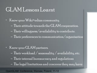 GLAM Lessons Learnt
• Know your Wiki∗edian community.
– Their attitude towards the GLAM cooperation.
– Their willingness/availability to contribute.
– Their preferences to communication/organisation
• Know your GLAM partners.
– Their workload / seasonality / availability, etc.
– Their internal bureaucracy and regulations
– The legal limitations and concerns they may have
OpenGLAM Conference, Warsaw, Poland, 11-12

 