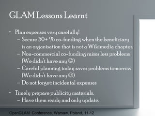 GLAM Lessons Learnt
• Plan expenses very carefully!
– Secure 30+ % co-funding when the beneficiary
is an organisation that is not a Wikimedia chapter.
– Non-commercial co-funding raises less problems
(We didn’t have any )
– Careful planning today saves problems tomorrow
(We didn’t have any )
– Do not forget: incidental expenses
• Timely prepare publicity materials.
– Have them ready and only update.
OpenGLAM Conference, Warsaw, Poland, 11-12

 