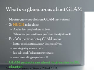What’s so glamourous about GLAM
• Meeting new people from GLAM institutions!
• So MUCH to be done!
– And so few people there to do it…
– Wherever you start from, you’re on the right track!

• Few Wikipedians doing GLAM means:
–
–
–
–

better coordination among those involved
working at your own pace
less editorial/administrative stress
more rewarding experience 

• GLAM projects are about to give rise to BG
chapter!
OpenGLAM Conference, Warsaw, Poland, 11-12

 