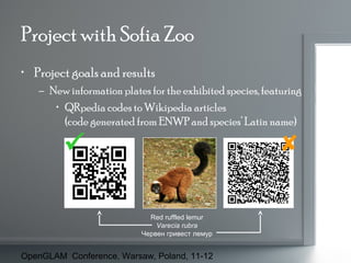Project with Sofia Zoo
• Project goals and results
– New information plates for the exhibited species, featuring
• QRpedia codes to Wikipedia articles
(code generated from ENWP and species’ Latin name)




Red ruffled lemur
Varecia rubra
Червен гривест лемур

OpenGLAM Conference, Warsaw, Poland, 11-12

 