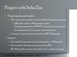 Project with Sofia Zoo
• Project goals and results
– New information plates for the exhibited species, featuring
• QRpedia codes to Wikipedia articles
(code generated from ENWP and species’ Latin name)
• Free photos from Commons, with attribution
– Creation/improvement of articles in BG Wikipedia

• Impact
– Zoo’s staff became devoted ‘ambassadors’ of Wikipedia
– Free content/licenses are advertised in BG
– BG Wikipedia is positively reflected in media coverage
OpenGLAM Conference, Warsaw, Poland, 11-12

 