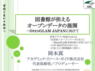 図書館が担える
オープンデータの展開
－OPENGLAM JAPANに向けて
学
問
を
生
か
す
社
会
へ
岡本真
アカデミック・リソース・ガイド株式会社
代表取締役／プロデューサー
政策デザイン勉強会vol.14
「図書館×オープンデータを考える
－OpenGLAM JAPANの実現に向けて」
・日時：2013年8月13日（火）
・会場：さくらWORKS＜関内＞
1
Copyright アカデミック・リソース・ガイド株式会社 All Rights Reserved. arg.ne.jp
 