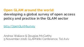 Open GLAM around the world:
developing a global survey of open access
policy and practice in the GLAM sector
bit.ly/OpenGLAMsurvey
Andrea Wallace & Douglas McCarthy
5 November 2018, GLAMWiki Conference, Tel Aviv
 