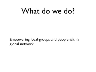 What do we do?

Empowering local groups and people with a
global network

 