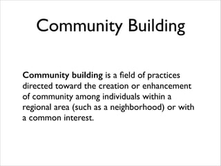 Community Building
Community building is a ﬁeld of practices
directed toward the creation or enhancement
of community among individuals within a
regional area (such as a neighborhood) or with
a common interest.

 