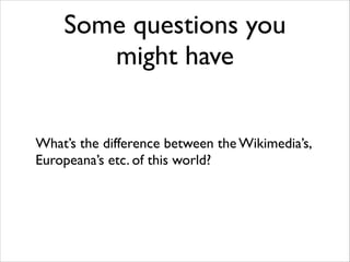 Some questions you
might have
What’s the difference between the Wikimedia’s,
Europeana’s etc. of this world?

 