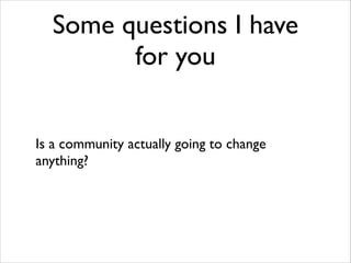Some questions I have
for you
Is a community actually going to change
anything?

 