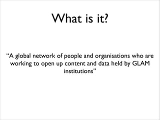 What is it?
“A global network of people and organisations who are
working to open up content and data held by GLAM
institutions”

 