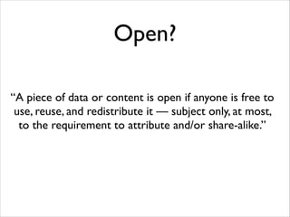 Open?
“A piece of data or content is open if anyone is free to
use, reuse, and redistribute it — subject only, at most,
to the requirement to attribute and/or share-alike.”

 