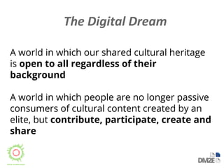 A world in which our shared cultural heritage 
is open to all regardless of their 
background 
A world in which people are no longer passive 
consumers of cultural content created by an 
elite, but contribute, participate, create and 
share 
 