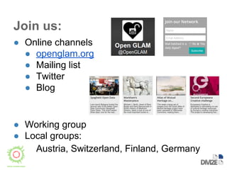 Join us: 
● Online channels 
● openglam.org 
● Mailing list 
● Twitter 
● Blog 
● Working group 
● Local groups: 
Austria, Switzerland, Finland, Germany 
 