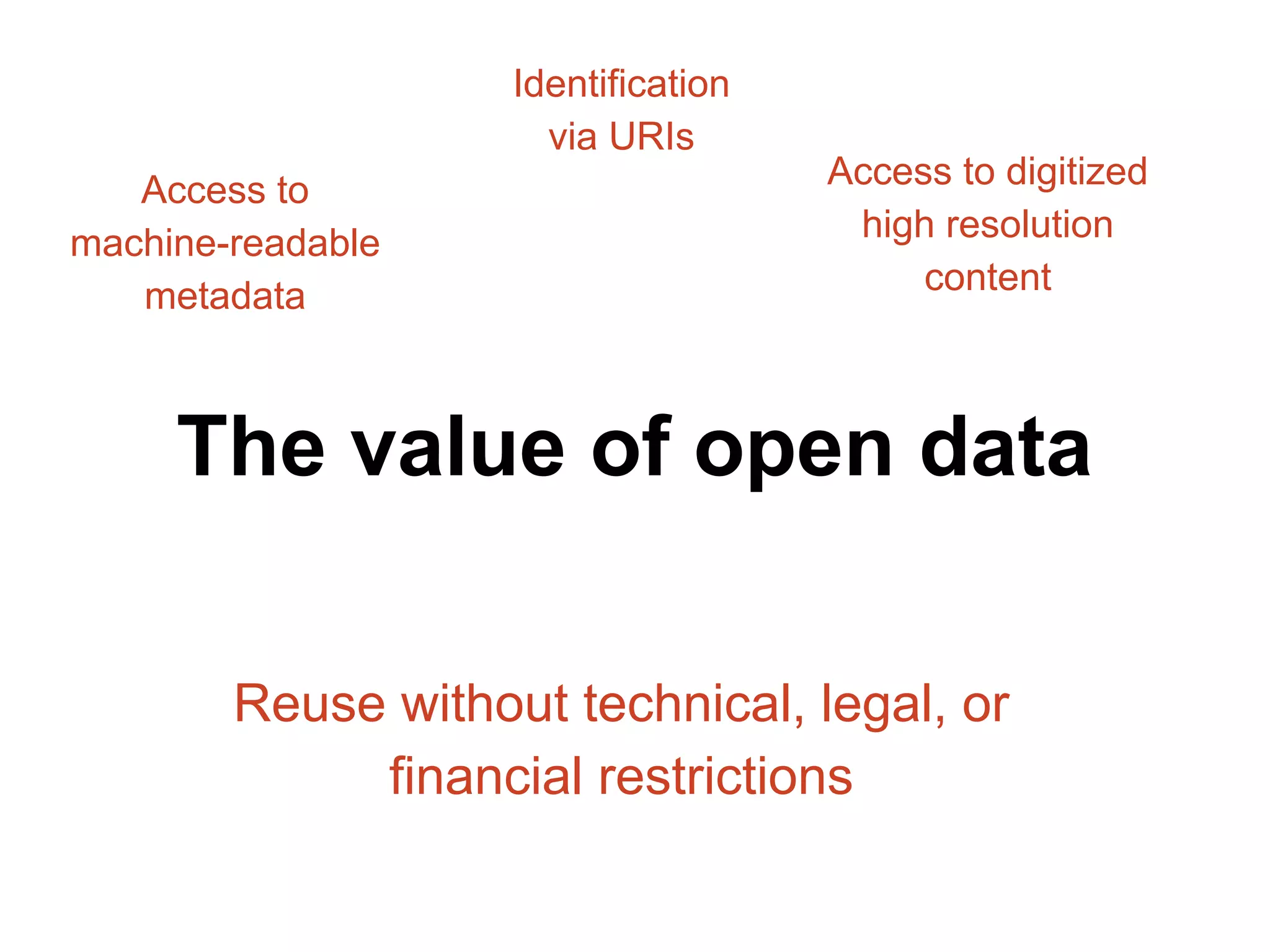 Access to 
machine-readable 
metadata 
Identification 
via URIs 
Access to digitized 
high resolution 
content 
The value of open data 
Reuse without technical, legal, or 
financial restrictions 
 