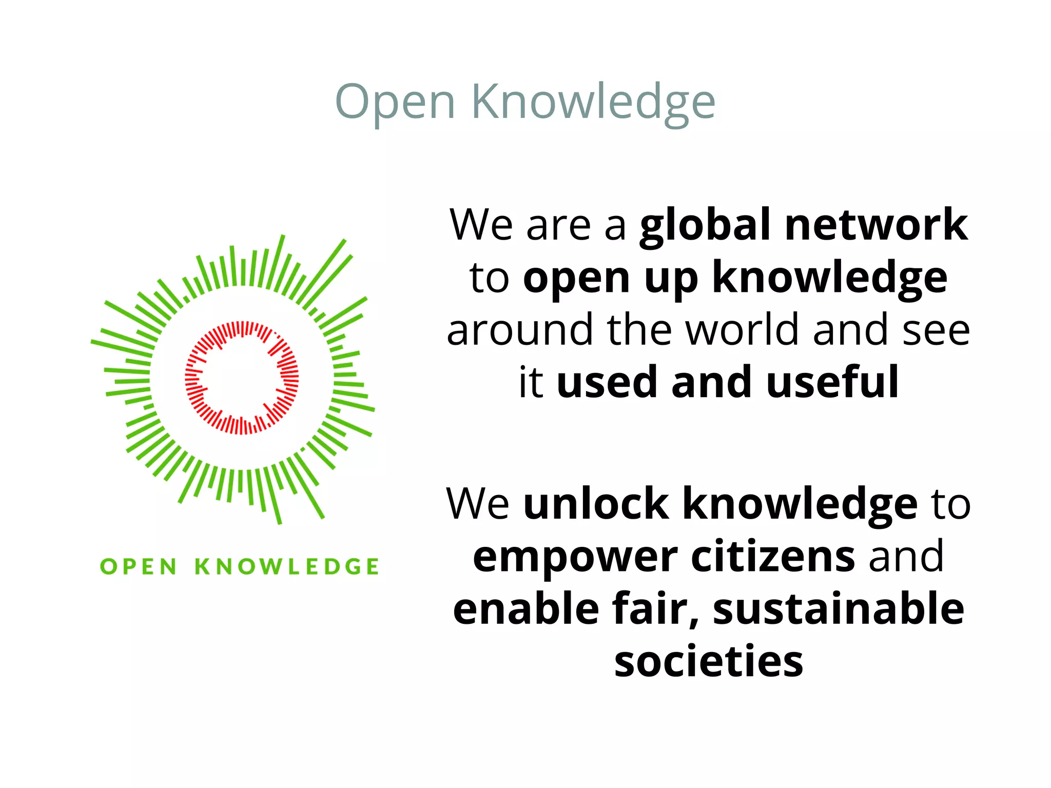Open Knowledge 
We are a global network 
to open up knowledge 
around the world and see 
it used and useful 
We unlock knowledge to 
empower citizens and 
enable fair, sustainable 
societies 
 