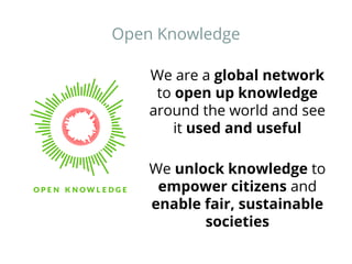 Open Knowledge 
We are a global network 
to open up knowledge 
around the world and see 
it used and useful 
We unlock knowledge to 
empower citizens and 
enable fair, sustainable 
societies 
 