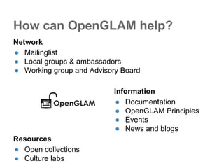 How can OpenGLAM help? 
Network 
● Mailinglist 
● Local groups & ambassadors 
● Working group and Advisory Board 
Information 
● Documentation 
● OpenGLAM Principles 
● Events 
● News and blogs 
Resources 
● Open collections 
● Culture labs 
 
