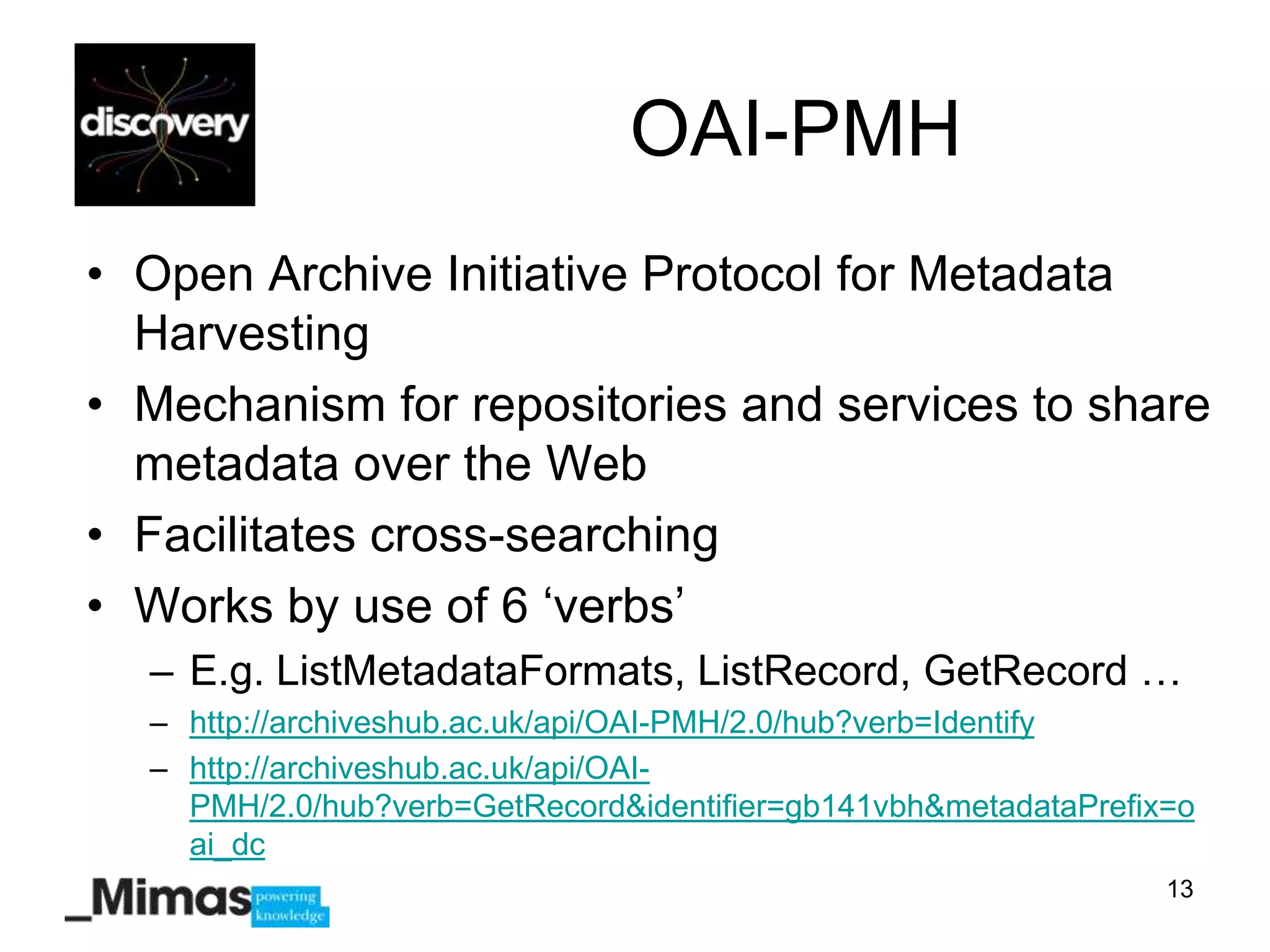 OAI-PMH
• Open Archive Initiative Protocol for Metadata
  Harvesting
• Mechanism for repositories and services to share
  metadata over the Web
• Facilitates cross-searching
• Works by use of 6 „verbs‟
  – E.g. ListMetadataFormats, ListRecord, GetRecord …
  – http://archiveshub.ac.uk/api/OAI-PMH/2.0/hub?verb=Identify
  – http://archiveshub.ac.uk/api/OAI-
    PMH/2.0/hub?verb=GetRecord&identifier=gb141vbh&metadataPrefix=o
    ai_dc
                                                                 13
 
