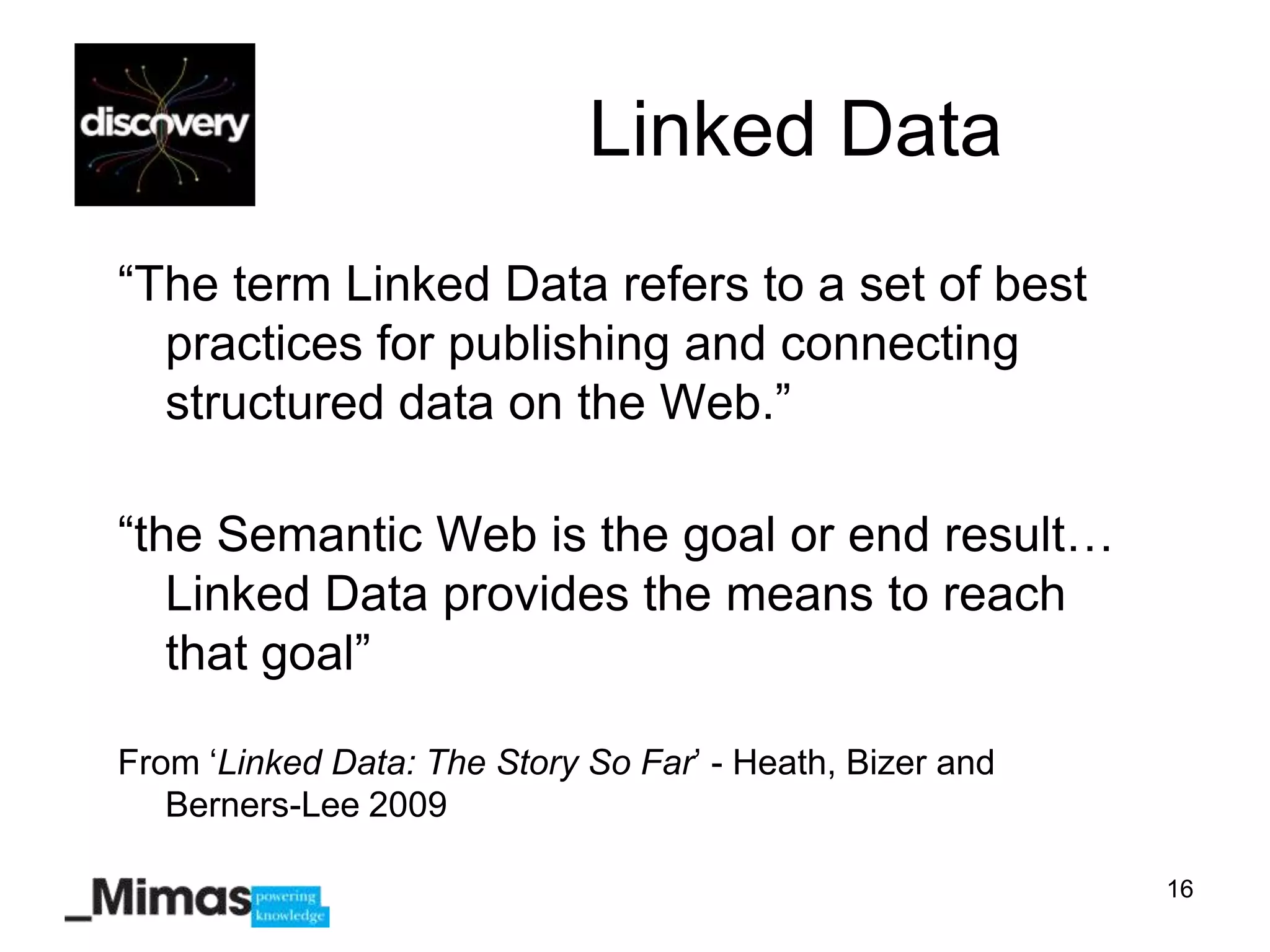 Linked Data
“The term Linked Data refers to a set of best
  practices for publishing and connecting
  structured data on the Web.”

“the Semantic Web is the goal or end result…
   Linked Data provides the means to reach
   that goal”

From „Linked Data: The Story So Far‟ - Heath, Bizer and
   Berners-Lee 2009

                                                          16
 