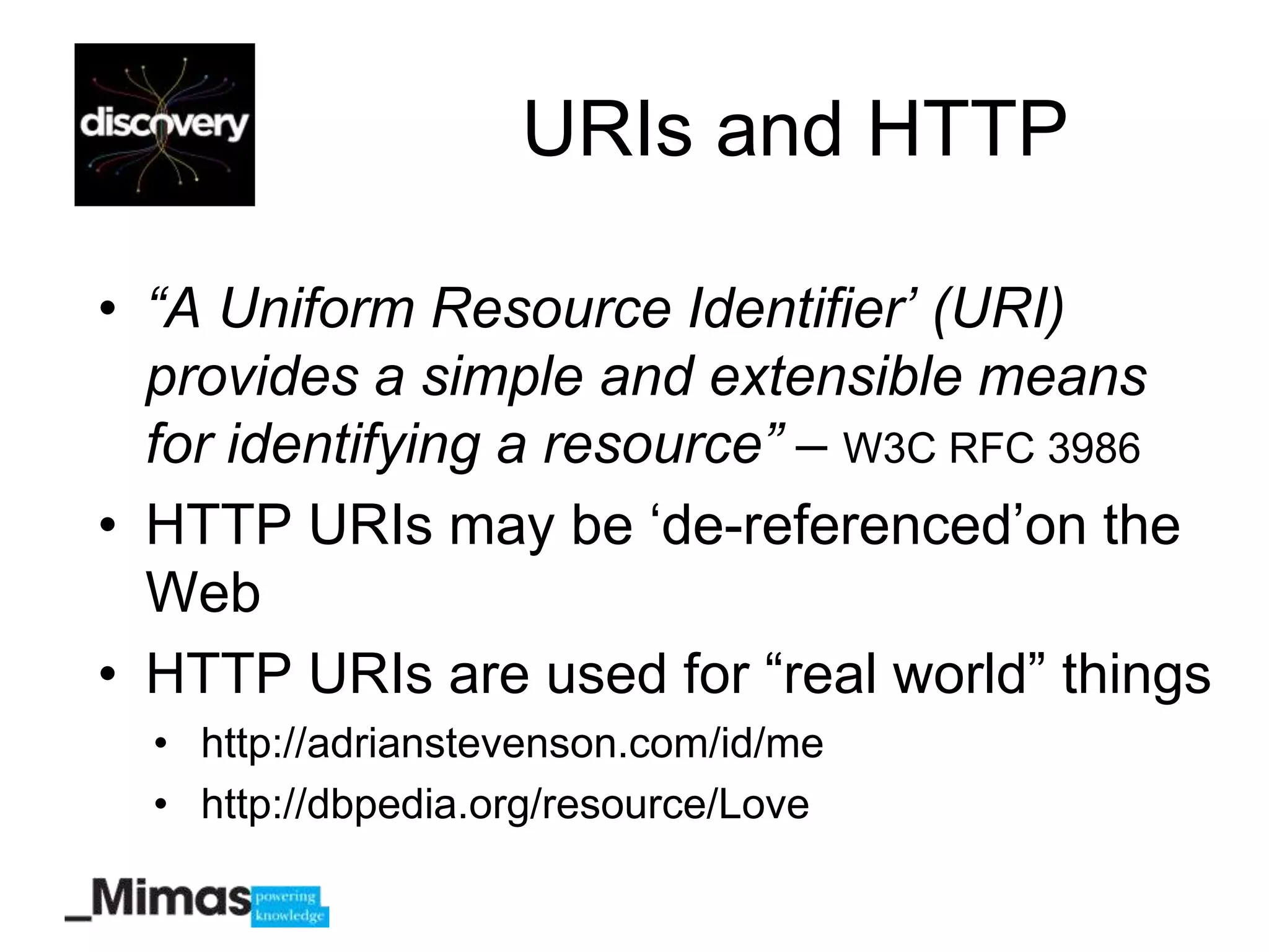 URIs and HTTP

• “A Uniform Resource Identifier’ (URI)
  provides a simple and extensible means
  for identifying a resource” – W3C RFC 3986
• HTTP URIs may be „de-referenced‟on the
  Web
• HTTP URIs are used for “real world” things
  • http://adrianstevenson.com/id/me
  • http://dbpedia.org/resource/Love
 