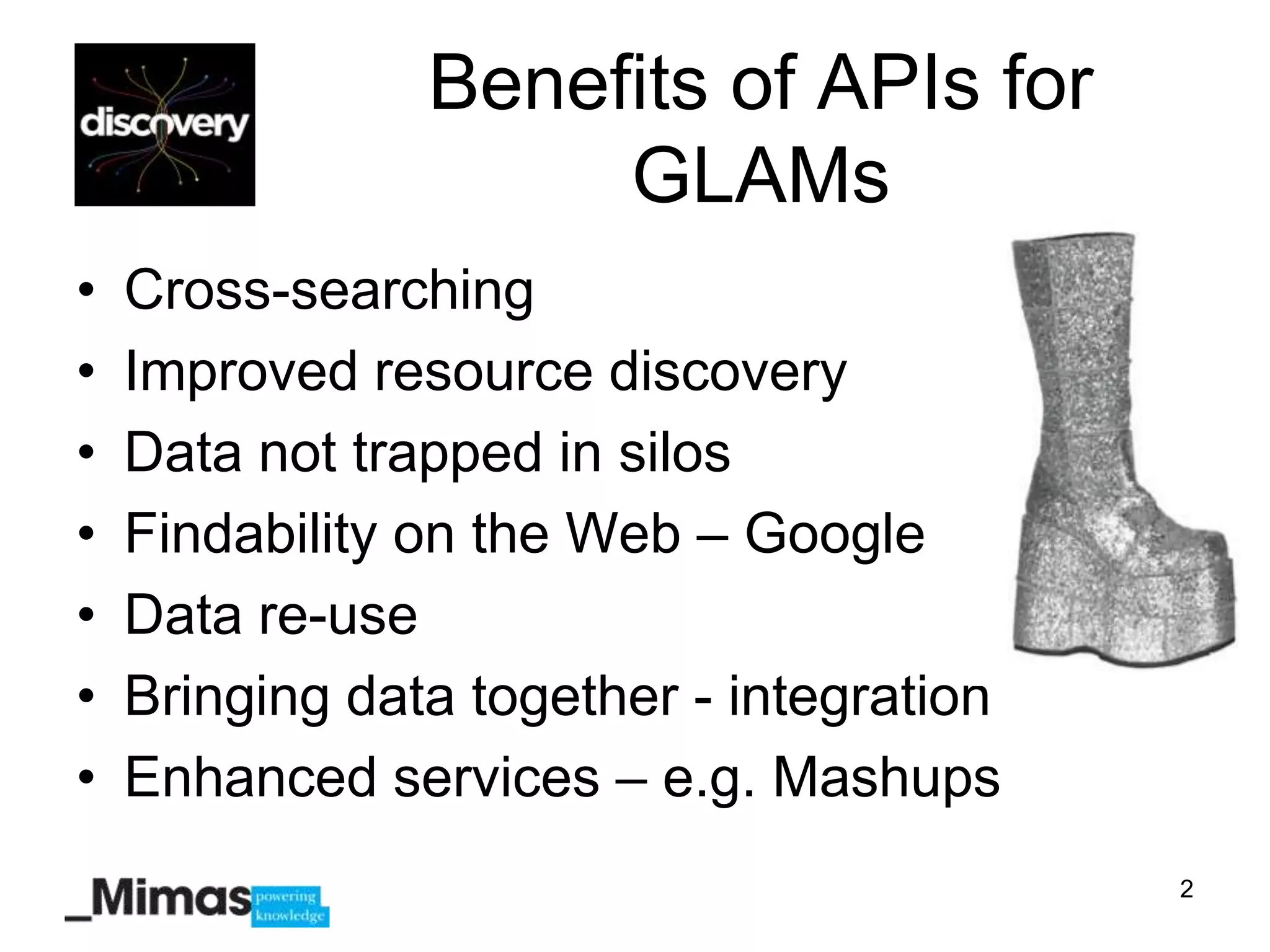Benefits of APIs for
                     GLAMs
•   Cross-searching
•   Improved resource discovery
•   Data not trapped in silos
•   Findability on the Web – Google
•   Data re-use
•   Bringing data together - integration
•   Enhanced services – e.g. Mashups
                                           2
 
