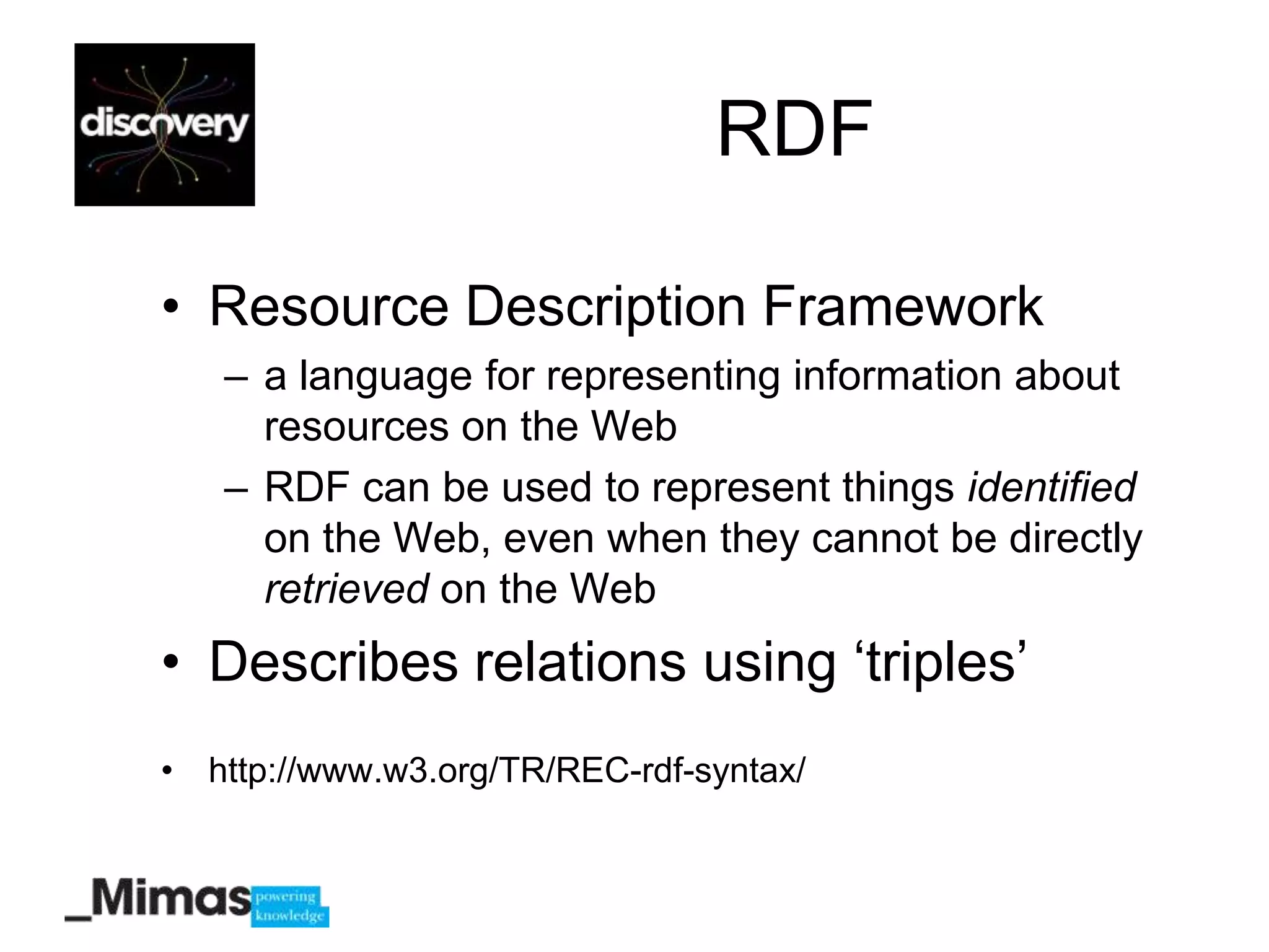 RDF

• Resource Description Framework
   – a language for representing information about
     resources on the Web
   – RDF can be used to represent things identified
     on the Web, even when they cannot be directly
     retrieved on the Web
• Describes relations using „triples‟
• http://www.w3.org/TR/REC-rdf-syntax/
 