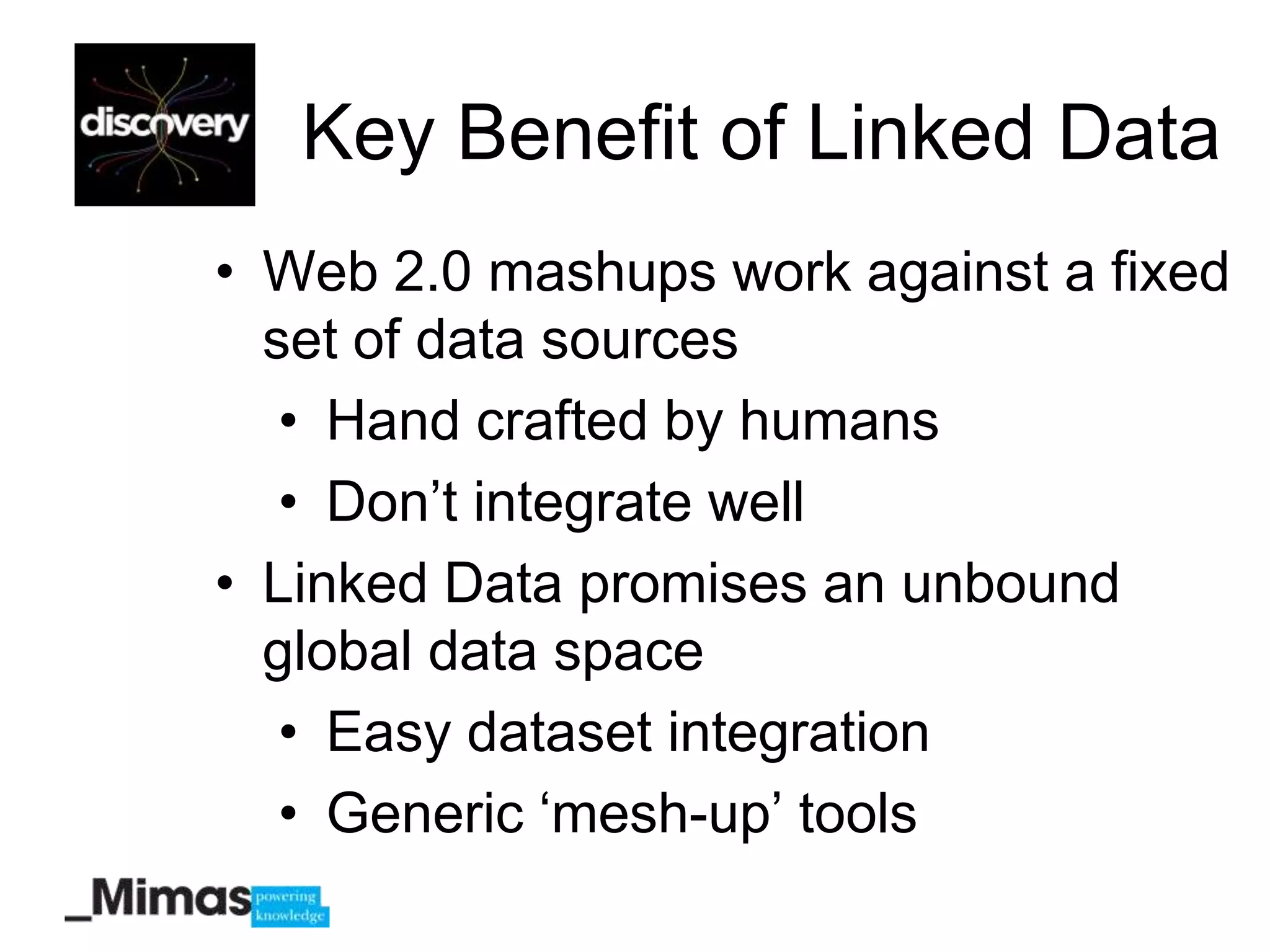 Key Benefit of Linked Data
• Web 2.0 mashups work against a fixed
  set of data sources
   • Hand crafted by humans
   • Don‟t integrate well
• Linked Data promises an unbound
  global data space
   • Easy dataset integration
   • Generic „mesh-up‟ tools
 