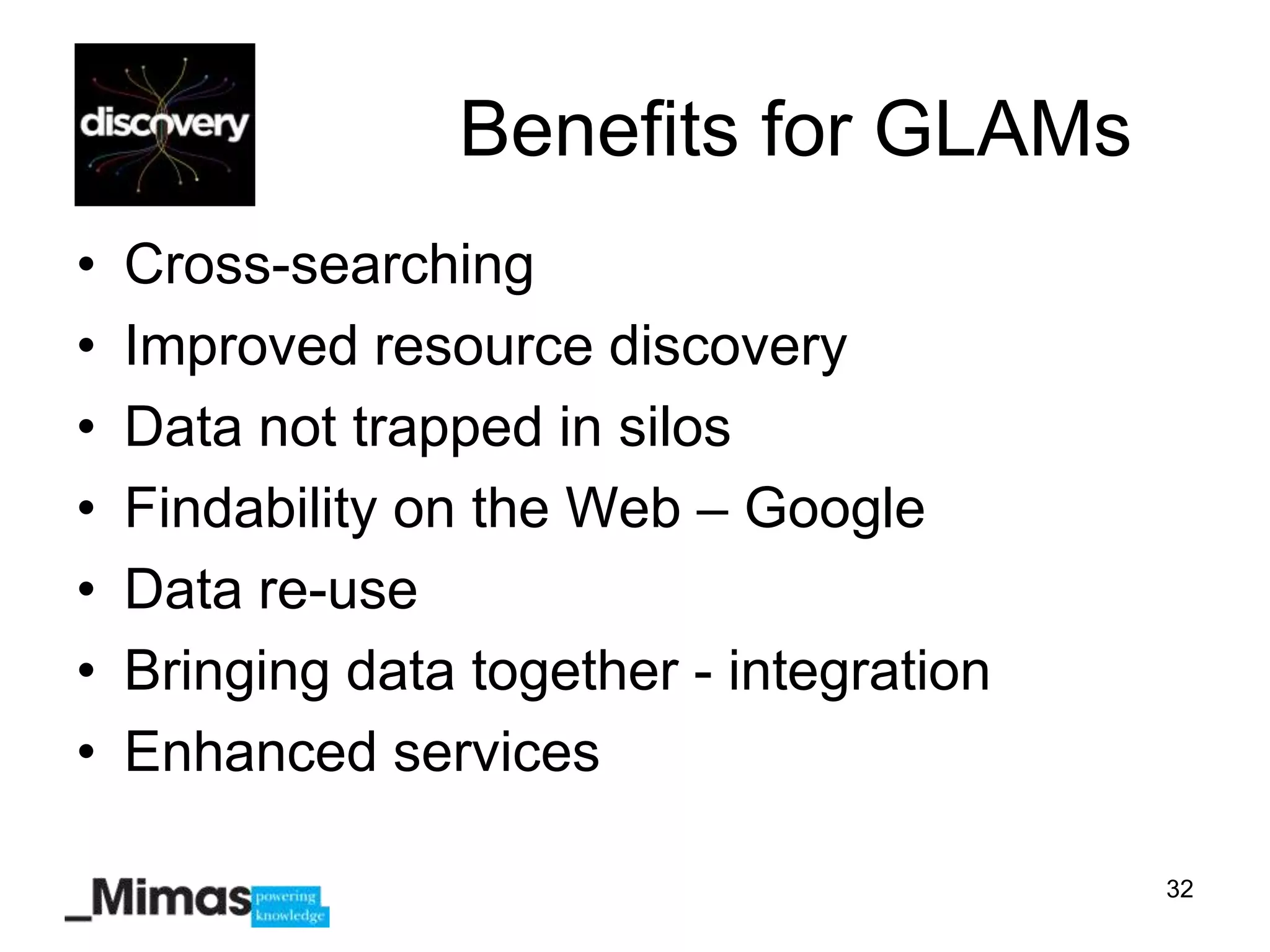 Benefits for GLAMs
•   Cross-searching
•   Improved resource discovery
•   Data not trapped in silos
•   Findability on the Web – Google
•   Data re-use
•   Bringing data together - integration
•   Enhanced services

                                           32
 