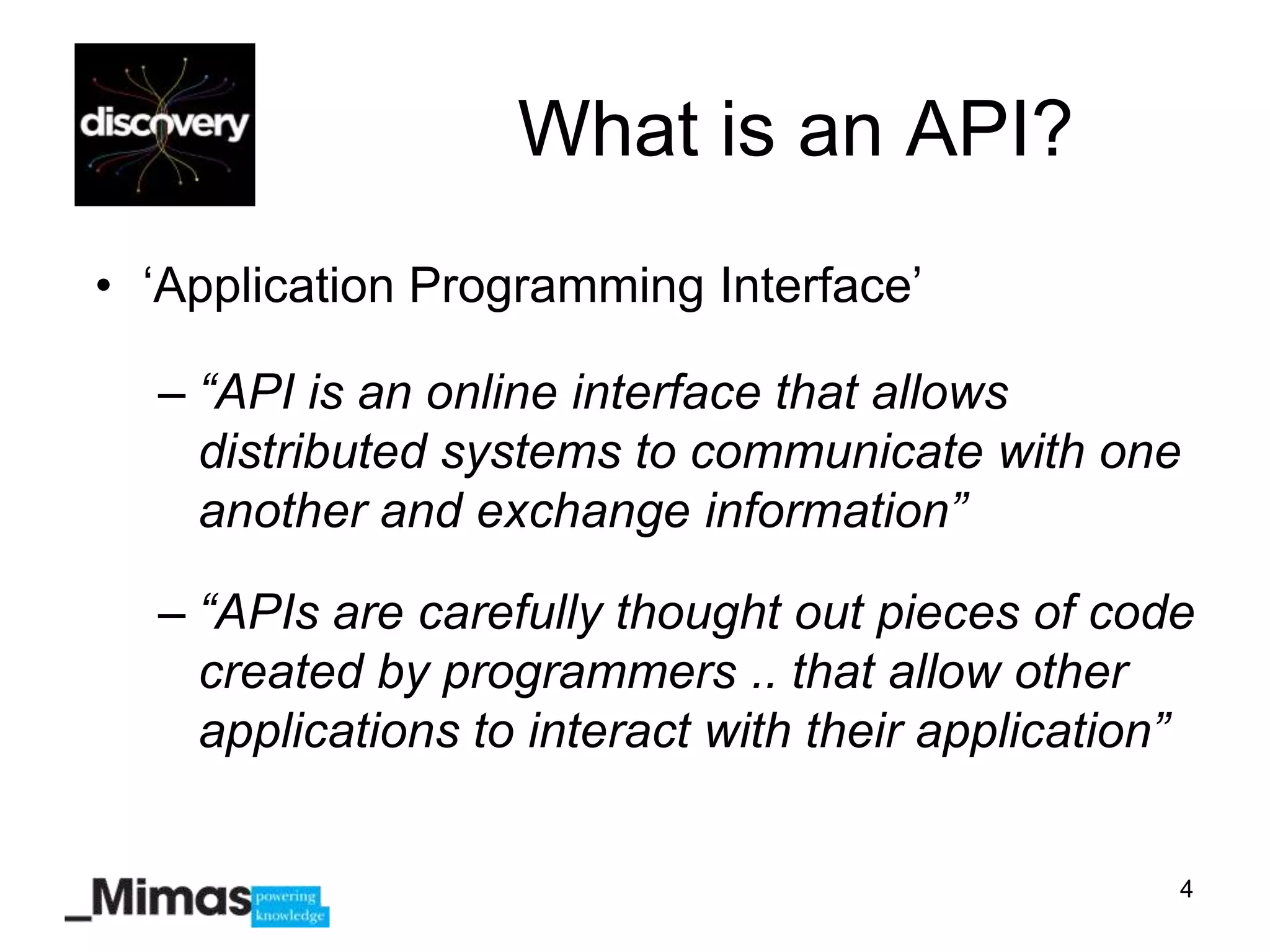 What is an API?
• „Application Programming Interface‟

  – “API is an online interface that allows
    distributed systems to communicate with one
    another and exchange information”

  – “APIs are carefully thought out pieces of code
    created by programmers .. that allow other
    applications to interact with their application”


                                                   4
 