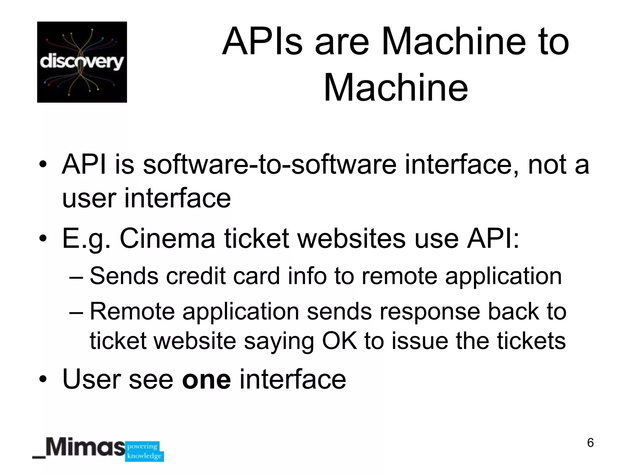 APIs are Machine to
                     Machine
• API is software-to-software interface, not a
  user interface
• E.g. Cinema ticket websites use API:
  – Sends credit card info to remote application
  – Remote application sends response back to
    ticket website saying OK to issue the tickets
• User see one interface

                                                    6
 