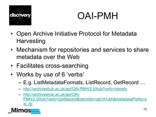 OAI-PMH
• Open Archive Initiative Protocol for Metadata
  Harvesting
• Mechanism for repositories and services to share
  metadata over the Web
• Facilitates cross-searching
• Works by use of 6 „verbs‟
  – E.g. ListMetadataFormats, ListRecord, GetRecord …
  – http://archiveshub.ac.uk/api/OAI-PMH/2.0/hub?verb=Identify
  – http://archiveshub.ac.uk/api/OAI-
    PMH/2.0/hub?verb=GetRecord&identifier=gb141vbh&metadataPrefix=o
    ai_dc
                                                                 13
 