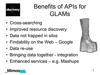 Benefits of APIs for
                     GLAMs
•   Cross-searching
•   Improved resource discovery
•   Data not trapped in silos
•   Findability on the Web – Google
•   Data re-use
•   Bringing data together - integration
•   Enhanced services – e.g. Mashups
                                           2
 