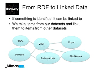 From RDF to Linked Data
• If something is identified, it can be linked to
• We take items from our datasets and link
  them to items from other datasets


      BBC
                                       Copac
                    VIAF



    DBPedia
                                        GeoNames
                     Archives Hub
 