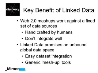 Key Benefit of Linked Data
• Web 2.0 mashups work against a fixed
  set of data sources
   • Hand crafted by humans
   • Don‟t integrate well
• Linked Data promises an unbound
  global data space
   • Easy dataset integration
   • Generic „mesh-up‟ tools
 