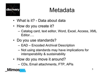 Metadata
• What is it? - Data about data
• How do you create it?
  – Catalog card, text editor, Word, Excel, Access, XML
    Editor….
• Do you use standards?
  – EAD – Encoded Archival Description
  – Not using standards may have implications for
    interoperability & sustainability
• How do you move it around?
  – CDs, Email attachments, FTP, APIs
                                                    3
 