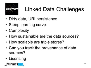Linked Data Challenges
• Dirty data, URI persistence
• Steep learning curve
• Complexity
• How sustainable are the data sources?
• How scalable are triple stores?
• Can you track the provenance of data
  sources?
• Licensing
                                          33
 